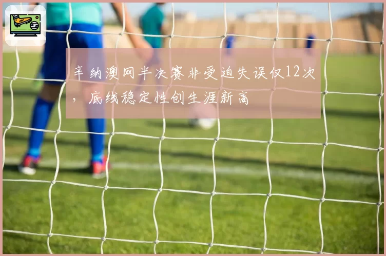 辛纳澳网半决赛非受迫失误仅12次，底线稳定性创生涯新高