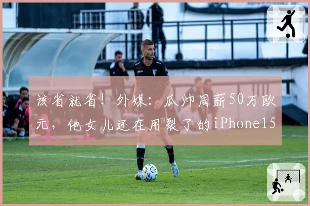 该省就省！外媒：瓜帅周薪50万欧元，他女儿还在用裂了的iPhone15