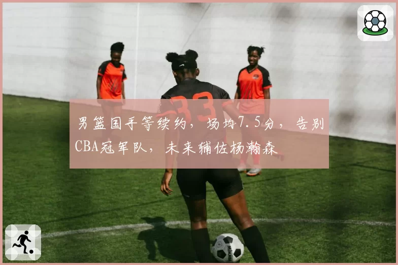 男篮国手等续约,场均7.5分,告别CBA冠军队,未来辅佐杨瀚森