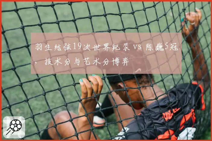 羽生结弦19次世界纪录 vs 陈巍5冠,技术分与艺术分博弈
