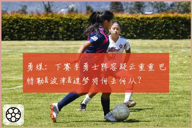 勇媒：下赛季勇士阵容疑云重重 巴特勒&波津&追梦将何去何从？