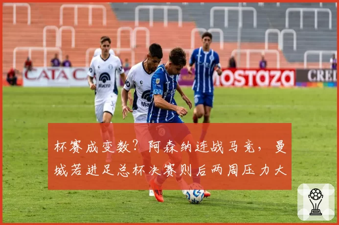 杯赛成变数？阿森纳连战马竞，曼城若进足总杯决赛则后两周压力大