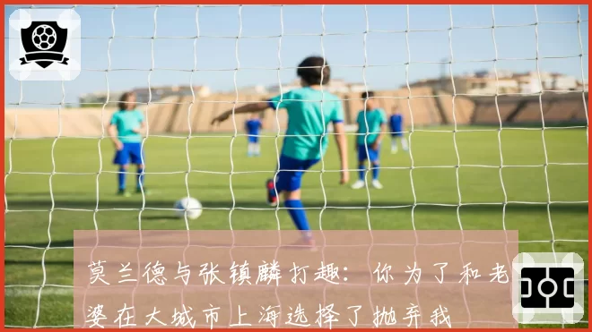 莫兰德与张镇麟打趣：你为了和老婆在大城市上海选择了抛弃我