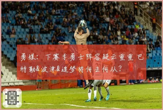 勇媒：下赛季勇士阵容疑云重重 巴特勒&波津&追梦将何去何从？