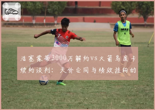 活塞蒙蒂3000万解约vs火箭乌度卡续约谈判：天价合同与绩效挂钩的两种结局