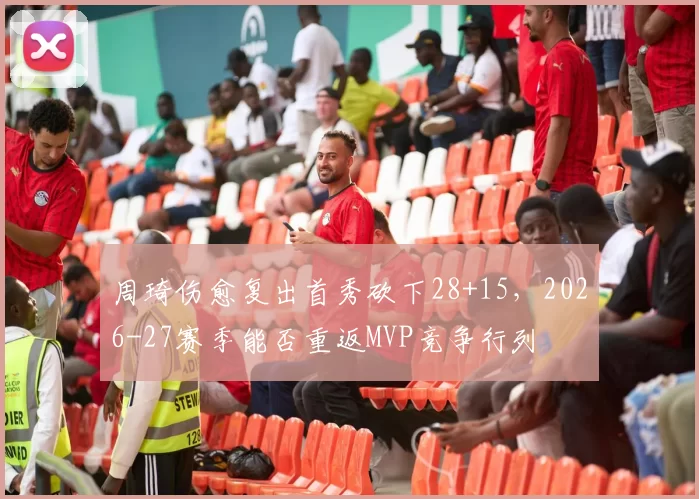 周琦伤愈复出首秀砍下28+15,2026-27赛季能否重返MVP竞争行列