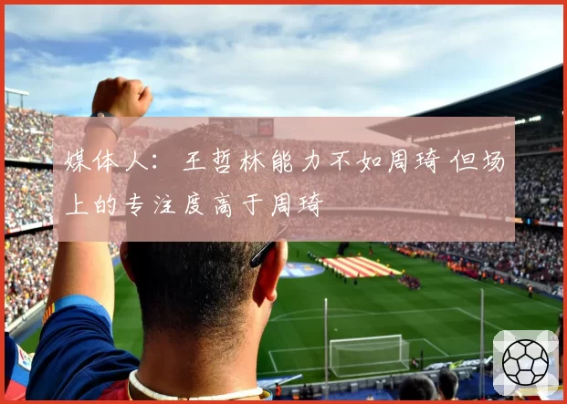 媒体人:王哲林能力不如周琦 但场上的专注度高于周琦