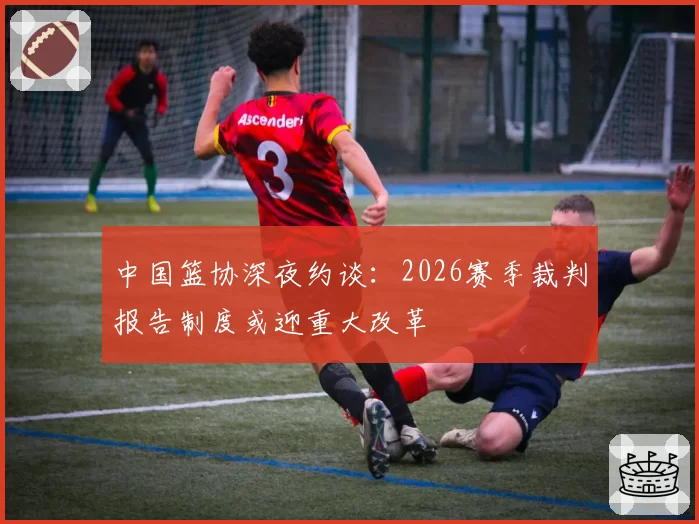 中国篮协深夜约谈:2026赛季裁判报告制度或迎重大改革
