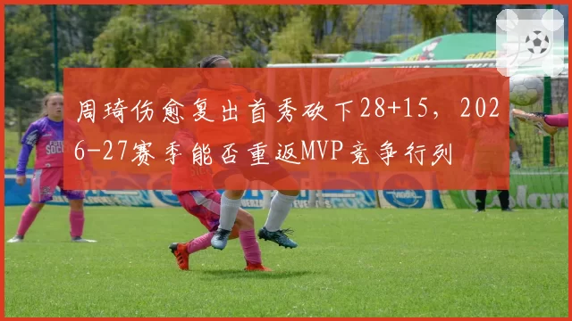 周琦伤愈复出首秀砍下28+15,2026-27赛季能否重返MVP竞争行列