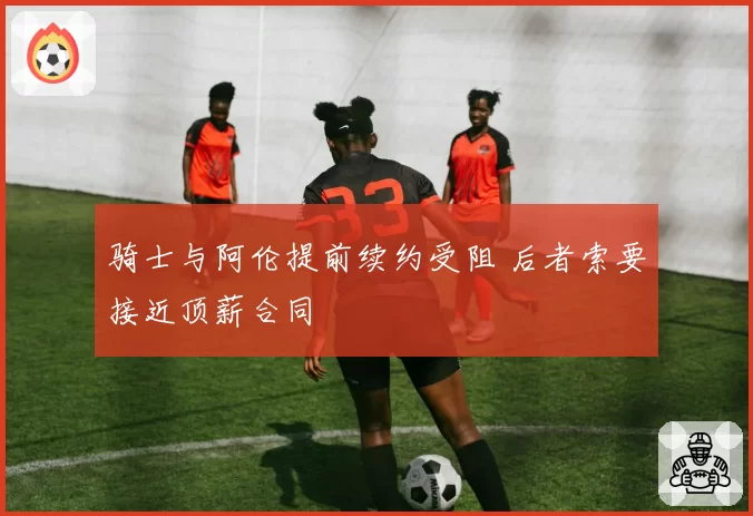 骑士与阿伦提前续约受阻 后者索要接近顶薪合同