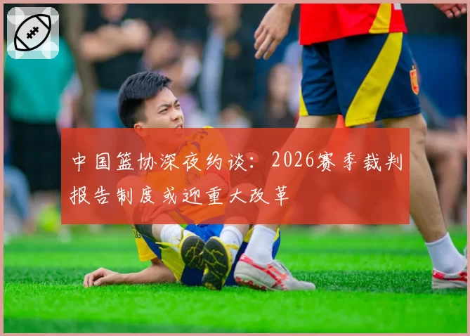 中国篮协深夜约谈:2026赛季裁判报告制度或迎重大改革