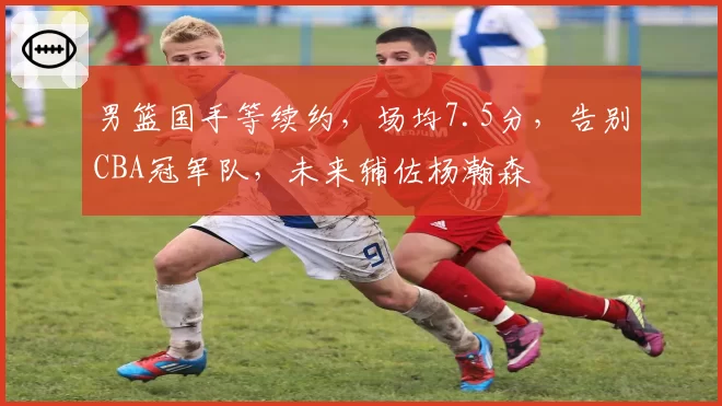 男篮国手等续约,场均7.5分,告别CBA冠军队,未来辅佐杨瀚森