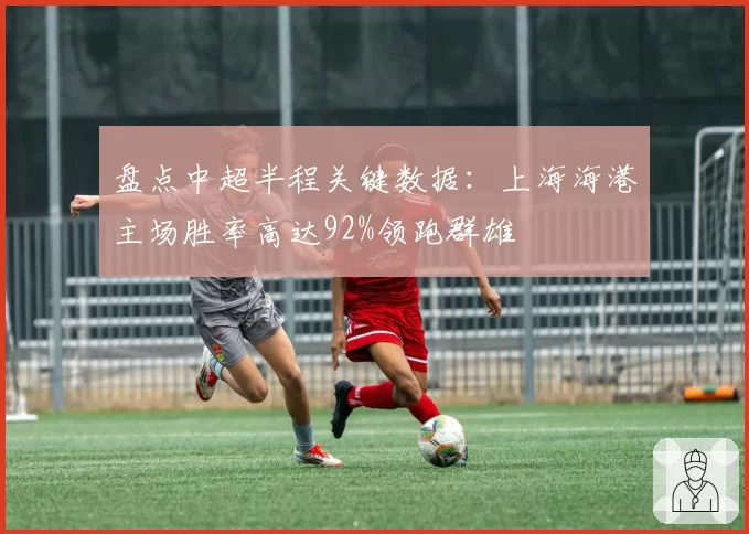 盘点中超半程关键数据:上海海港主场胜率高达92%领跑群雄