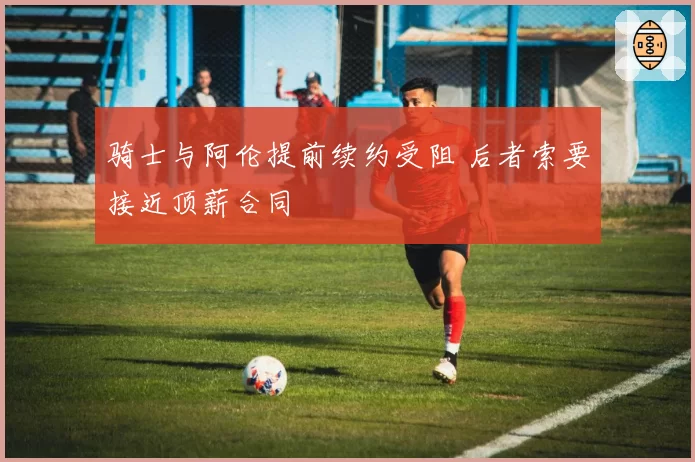 骑士与阿伦提前续约受阻 后者索要接近顶薪合同