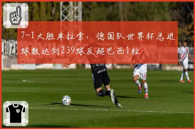 7-1大胜库拉索，德国队世界杯总进球数达到239球反超巴西1粒