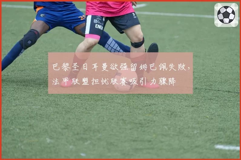 巴黎圣日耳曼欲强留姆巴佩失败，法甲联盟担忧联赛吸引力骤降