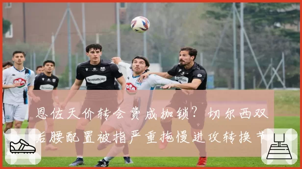 恩佐天价转会费成枷锁？切尔西双后腰配置被指严重拖慢进攻转换节奏
