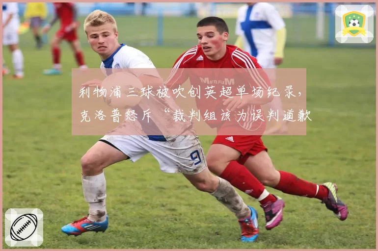 利物浦三球被吹创英超单场纪录,克洛普怒斥“裁判组该为误判道歉”