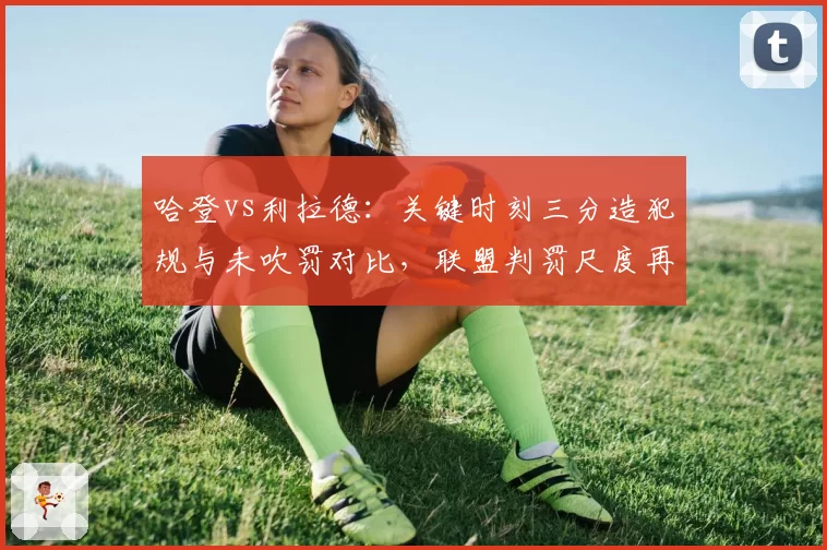 哈登vs利拉德：关键时刻三分造犯规与未吹罚对比，联盟判罚尺度再遭炮轰
