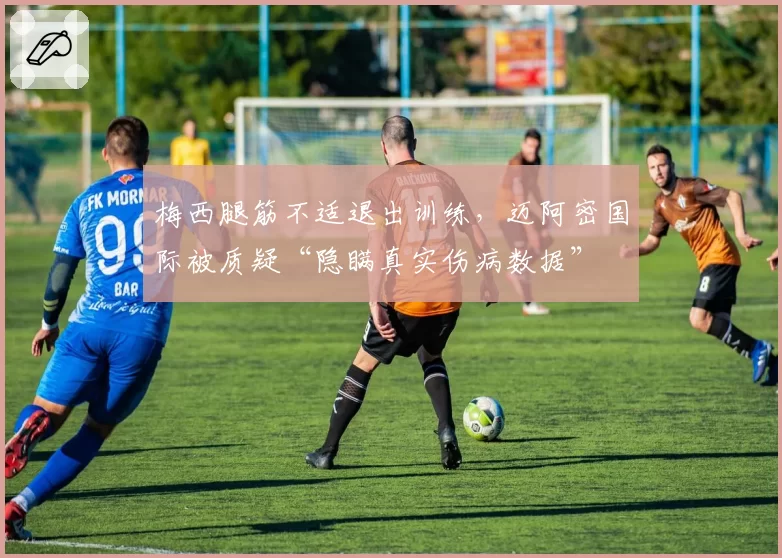 梅西腿筋不适退出训练，迈阿密国际被质疑“隐瞒真实伤病数据”