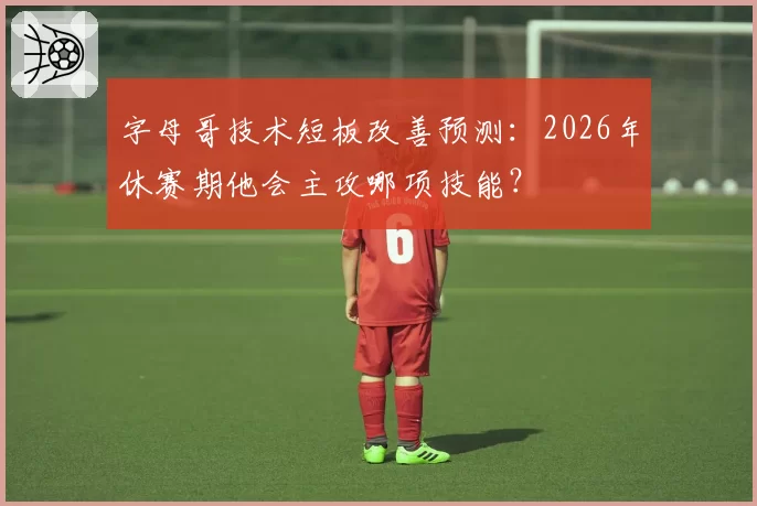 字母哥技术短板改善预测:2026年休赛期他会主攻哪项技能?