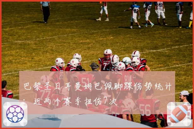巴黎圣日耳曼姆巴佩脚踝伤势统计:近两个赛季扭伤7次