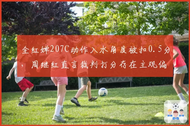 全红婵207C动作入水角度被扣0.5分,周继红直言裁判打分存在主观偏见
