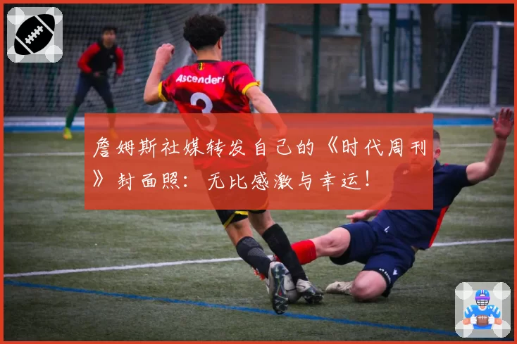 詹姆斯社媒转发自己的《时代周刊》封面照:无比感激与幸运!
