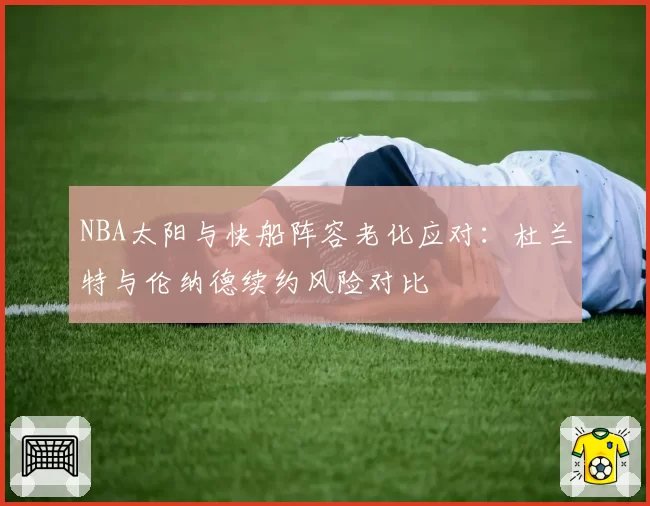 NBA太阳与快船阵容老化应对:杜兰特与伦纳德续约风险对比