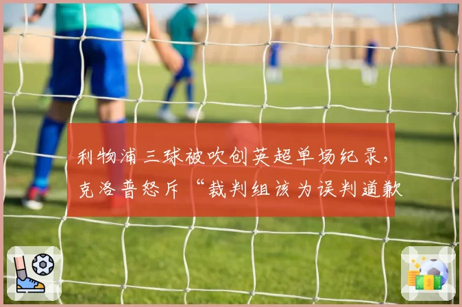 利物浦三球被吹创英超单场纪录,克洛普怒斥“裁判组该为误判道歉”