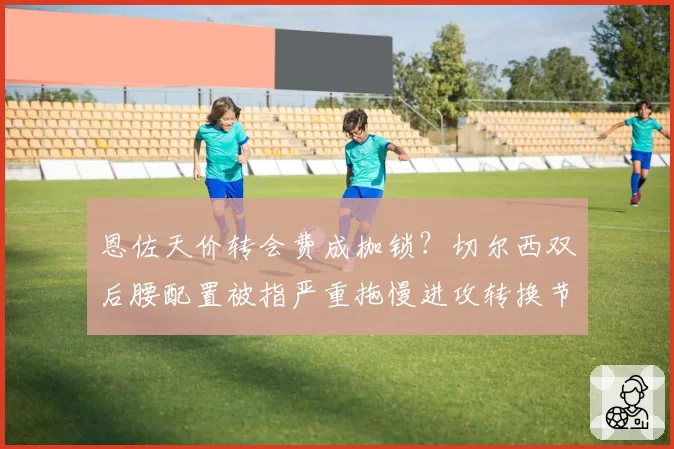 恩佐天价转会费成枷锁？切尔西双后腰配置被指严重拖慢进攻转换节奏