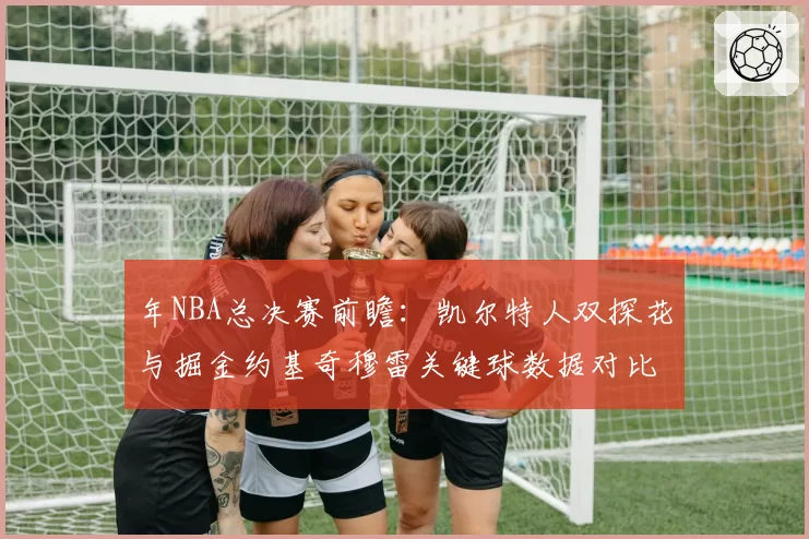 年NBA总决赛前瞻:凯尔特人双探花与掘金约基奇穆雷关键球数据对比