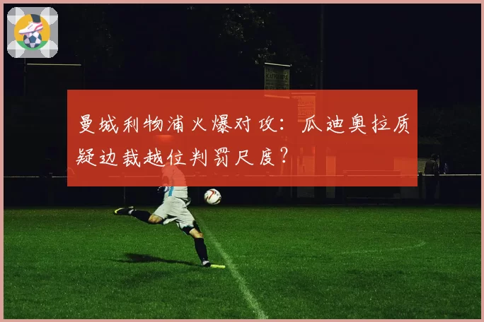 曼城利物浦火爆对攻:瓜迪奥拉质疑边裁越位判罚尺度?