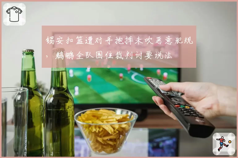 锡安扣篮遭对手抱摔未吹恶意犯规，鹈鹕全队围住裁判讨要说法