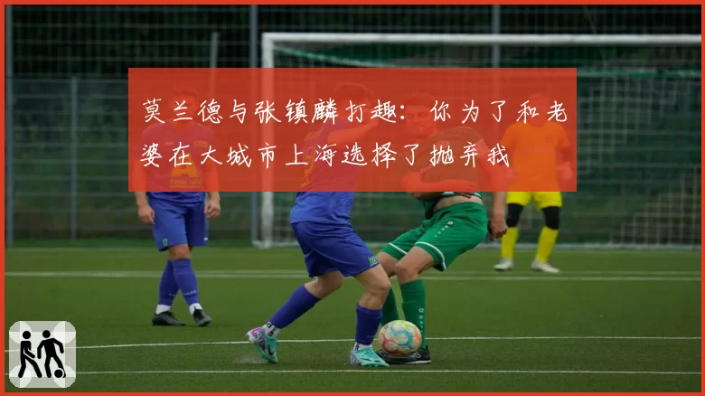 莫兰德与张镇麟打趣：你为了和老婆在大城市上海选择了抛弃我