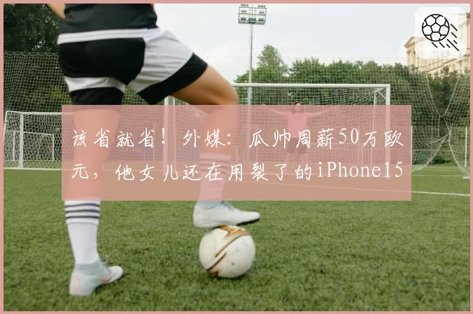 该省就省！外媒：瓜帅周薪50万欧元，他女儿还在用裂了的iPhone15