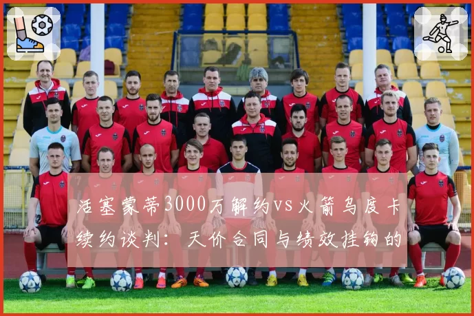 活塞蒙蒂3000万解约vs火箭乌度卡续约谈判:天价合同与绩效挂钩的两种结局