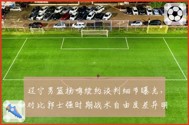 辽宁男篮杨鸣续约谈判细节曝光,对比郭士强时期战术自由度差异明显