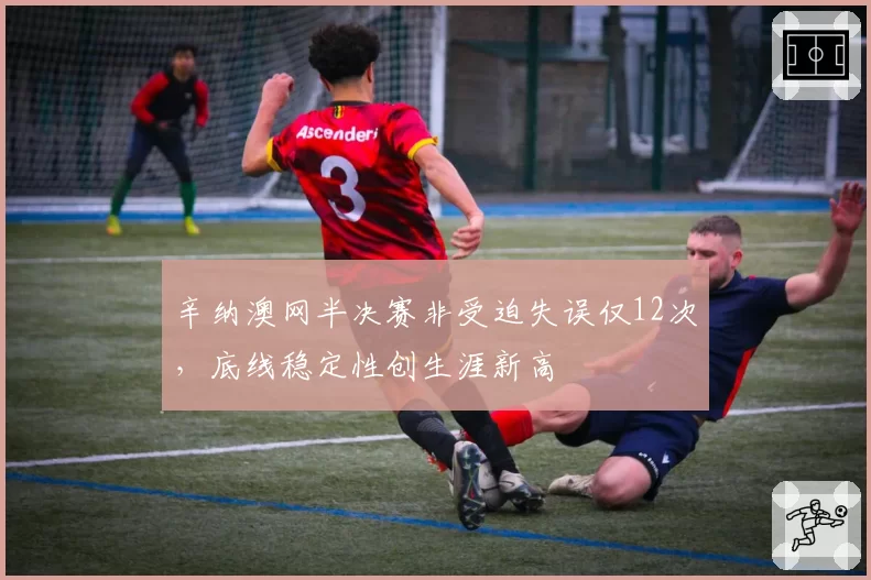辛纳澳网半决赛非受迫失误仅12次，底线稳定性创生涯新高
